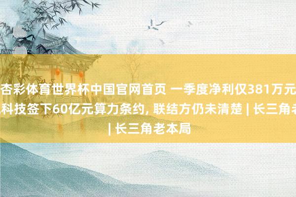 杏彩体育世界杯中国官网首页 一季度净利仅381万元， 盛视科技签下60亿元算力条约， 联结方仍未清楚 | 长三角老本局