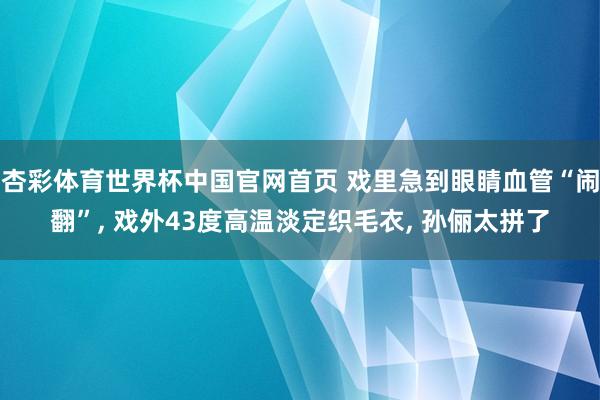 杏彩体育世界杯中国官网首页 戏里急到眼睛血管“闹翻”, 戏外43度高温淡定织毛衣, 孙俪太拼了