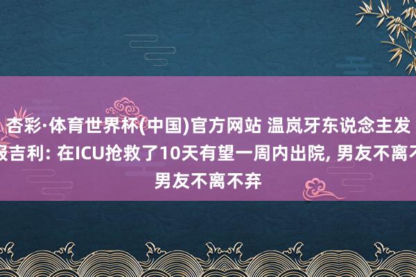 杏彩·体育世界杯(中国)官方网站 温岚牙东说念主发文报吉利: 在ICU抢救了10天有望一周内出院, 男友不离不弃
