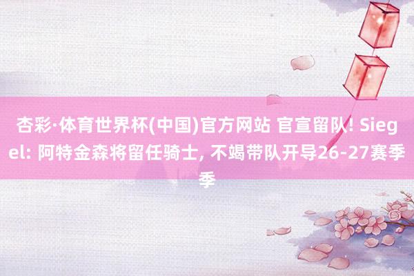 杏彩·体育世界杯(中国)官方网站 官宣留队! Siegel: 阿特金森将留任骑士, 不竭带队开导26-27赛季