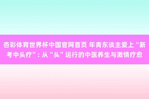 杏彩体育世界杯中国官网首页 年青东谈主爱上“新考中头疗”: 从“头”运行的中医养生与激情疗愈