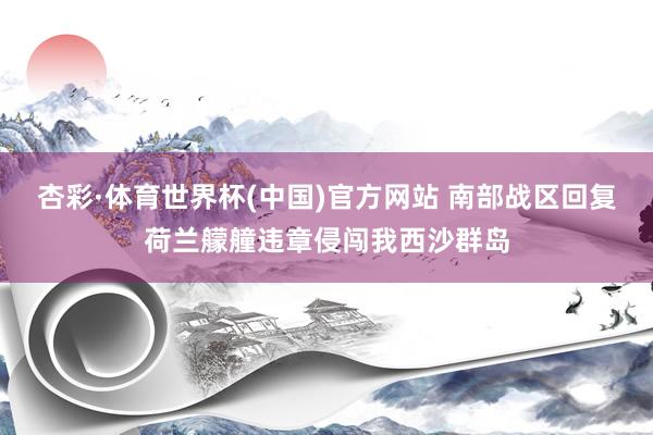 杏彩·体育世界杯(中国)官方网站 南部战区回复荷兰艨艟违章侵闯我西沙群岛