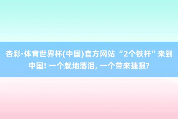 杏彩·体育世界杯(中国)官方网站 “2个铁杆”来到中国! 一个就地落泪, 一个带来捷报?