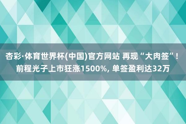 杏彩·体育世界杯(中国)官方网站 再现“大肉签”! 前程光子上市狂涨1500%, 单签盈利达32万
