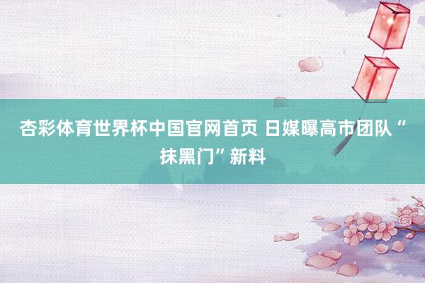 杏彩体育世界杯中国官网首页 日媒曝高市团队“抹黑门”新料