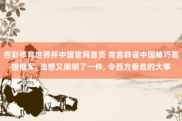 杏彩体育世界杯中国官网首页 克宫辟谣中国精巧覆按俄军, 追想又阐明了一件, 令西方垂危的大事
