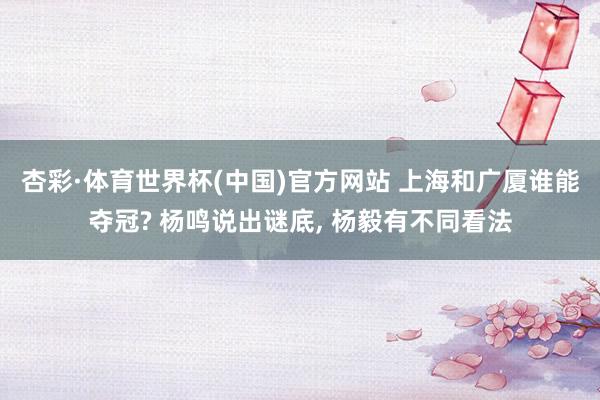 杏彩·体育世界杯(中国)官方网站 上海和广厦谁能夺冠? 杨鸣说出谜底, 杨毅有不同看法