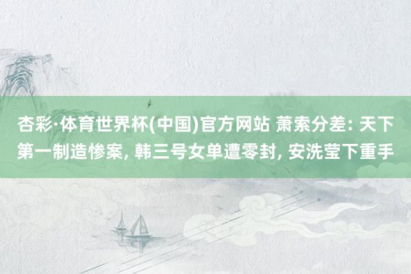 杏彩·体育世界杯(中国)官方网站 萧索分差: 天下第一制造惨案， 韩三号女单遭零封， 安洗莹下重手