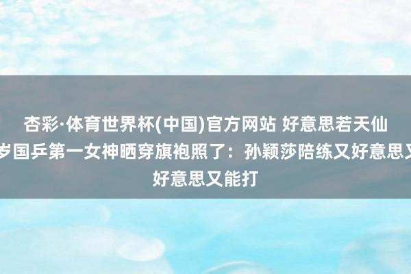 杏彩·体育世界杯(中国)官方网站 好意思若天仙！24岁国乒第一女神晒穿旗袍照了：孙颖莎陪练又好意思又能打