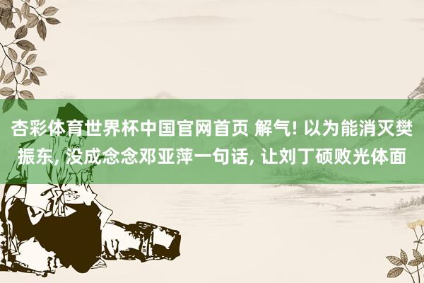 杏彩体育世界杯中国官网首页 解气! 以为能消灭樊振东, 没成念念邓亚萍一句话, 让刘丁硕败光体面