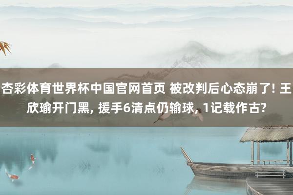 杏彩体育世界杯中国官网首页 被改判后心态崩了! 王欣瑜开门黑, 援手6清点仍输球, 1记载作古?