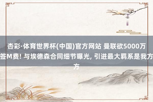 杏彩·体育世界杯(中国)官方网站 曼联欲5000万签M费! 与埃德森合同细节曝光， 引进最大羁系是我方