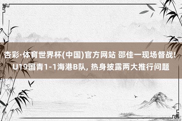 杏彩·体育世界杯(中国)官方网站 邵佳一现场督战! U19国青1-1海港B队, 热身披露两大推行问题