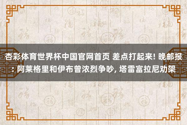 杏彩体育世界杯中国官网首页 差点打起来! 晚邮报: 阿莱格里和伊布曾浓烈争吵, 塔雷富拉尼劝架