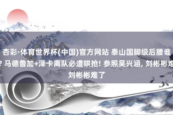 杏彩·体育世界杯(中国)官方网站 泰山国脚级后腰谁要? 马德鲁加+泽卡离队必遭哄抢! 参照吴兴涵， 刘彬彬难了