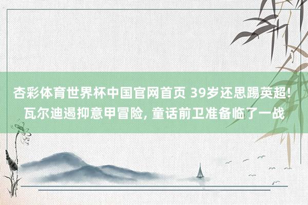 杏彩体育世界杯中国官网首页 39岁还思踢英超! 瓦尔迪遏抑意甲冒险, 童话前卫准备临了一战
