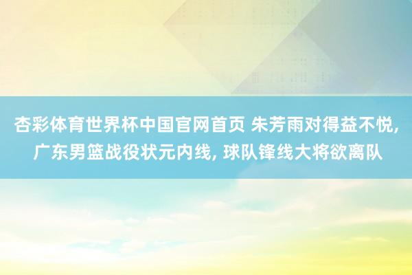 杏彩体育世界杯中国官网首页 朱芳雨对得益不悦, 广东男篮战役状元内线, 球队锋线大将欲离队