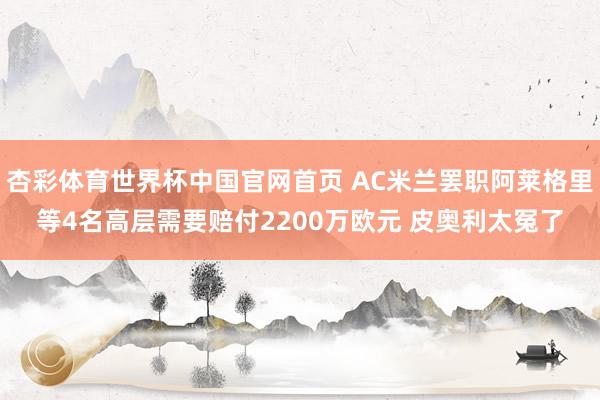 杏彩体育世界杯中国官网首页 AC米兰罢职阿莱格里等4名高层需要赔付2200万欧元 皮奥利太冤了