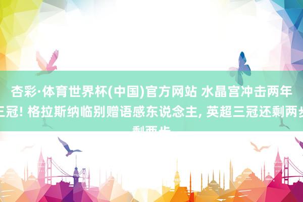 杏彩·体育世界杯(中国)官方网站 水晶宫冲击两年三冠! 格拉斯纳临别赠语感东说念主, 英超三冠还剩两步
