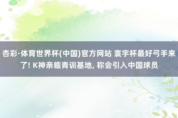 杏彩·体育世界杯(中国)官方网站 寰宇杯最好弓手来了! K神亲临青训基地, 称会引入中国球员