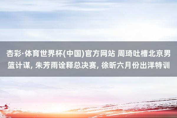杏彩·体育世界杯(中国)官方网站 周琦吐槽北京男篮计谋, 朱芳雨诠释总决赛, 徐昕六月份出洋特训