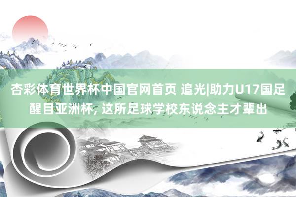 杏彩体育世界杯中国官网首页 追光|助力U17国足醒目亚洲杯, 这所足球学校东说念主才辈出