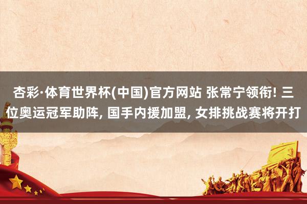 杏彩·体育世界杯(中国)官方网站 张常宁领衔! 三位奥运冠军助阵, 国手内援加盟, 女排挑战赛将开打