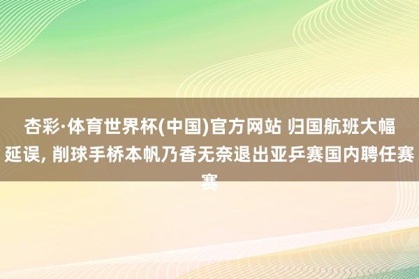 杏彩·体育世界杯(中国)官方网站 归国航班大幅延误, 削球手桥本帆乃香无奈退出亚乒赛国内聘任赛