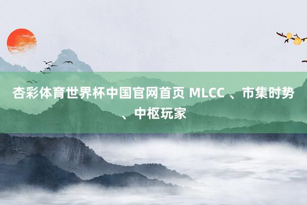 杏彩体育世界杯中国官网首页 MLCC 、市集时势、中枢玩家
