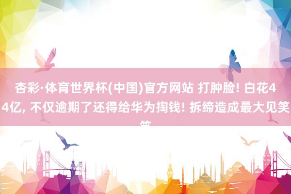杏彩·体育世界杯(中国)官方网站 打肿脸! 白花44亿, 不仅逾期了还得给华为掏钱! 拆缔造成最大见笑