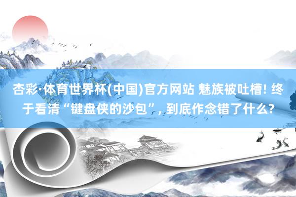 杏彩·体育世界杯(中国)官方网站 魅族被吐槽! 终于看清“键盘侠的沙包”, 到底作念错了什么?