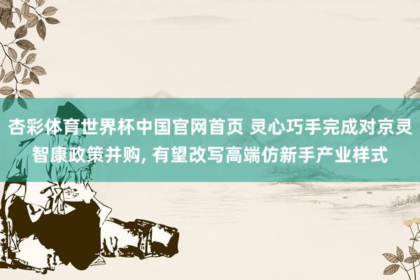 杏彩体育世界杯中国官网首页 灵心巧手完成对京灵智康政策并购, 有望改写高端仿新手产业样式