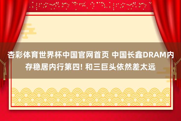 杏彩体育世界杯中国官网首页 中国长鑫DRAM内存稳居内行第四! 和三巨头依然差太远