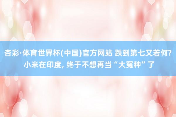 杏彩·体育世界杯(中国)官方网站 跌到第七又若何? 小米在印度, 终于不想再当“大冤种”了