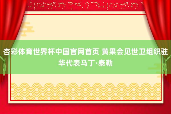 杏彩体育世界杯中国官网首页 黄果会见世卫组织驻华代表马丁·泰勒