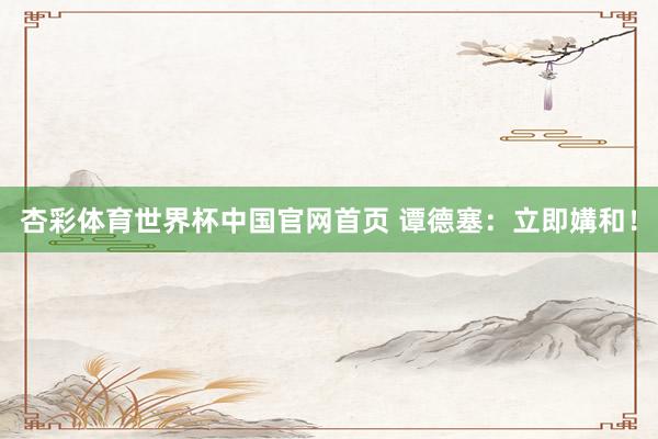 杏彩体育世界杯中国官网首页 谭德塞：立即媾和！