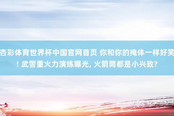 杏彩体育世界杯中国官网首页 你和你的掩体一样好笑! 武警重火力演练曝光, 火箭筒都是小兴致?