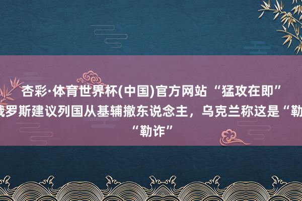 杏彩·体育世界杯(中国)官方网站 “猛攻在即”！俄罗斯建议列国从基辅撤东说念主，乌克兰称这是“勒诈”