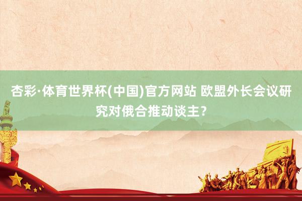 杏彩·体育世界杯(中国)官方网站 欧盟外长会议研究对俄合推动谈主?