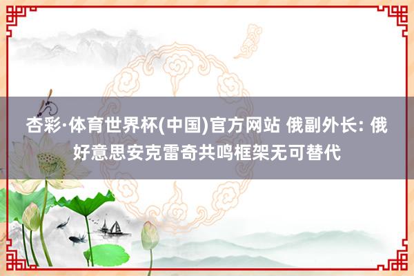 杏彩·体育世界杯(中国)官方网站 俄副外长: 俄好意思安克雷奇共鸣框架无可替代
