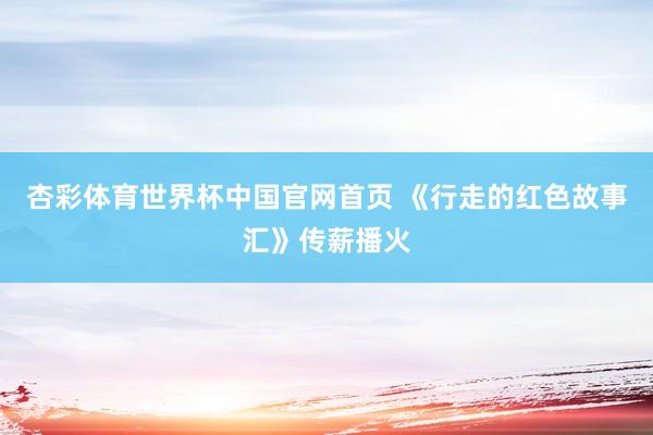 杏彩体育世界杯中国官网首页 《行走的红色故事汇》传薪播火