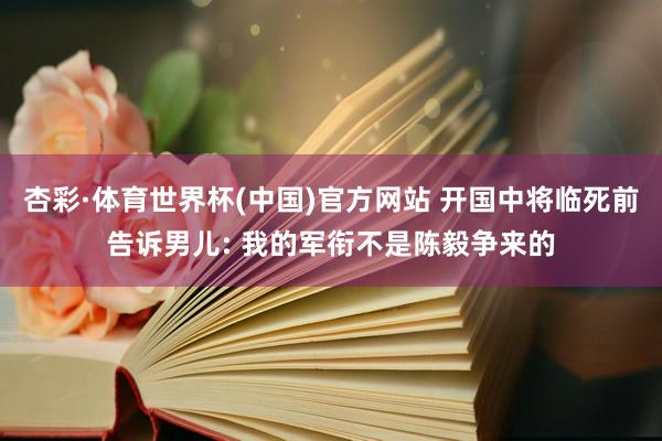 杏彩·体育世界杯(中国)官方网站 开国中将临死前告诉男儿: 我的军衔不是陈毅争来的