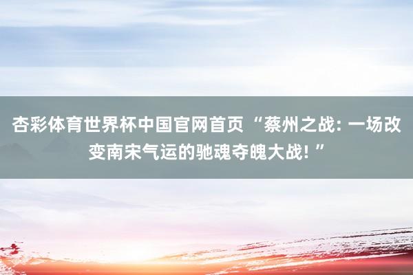 杏彩体育世界杯中国官网首页 “蔡州之战: 一场改变南宋气运的驰魂夺魄大战! ”