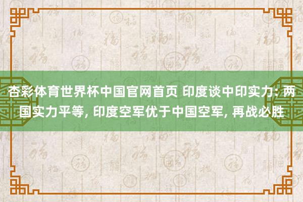 杏彩体育世界杯中国官网首页 印度谈中印实力: 两国实力平等， 印度空军优于中国空军， 再战必胜