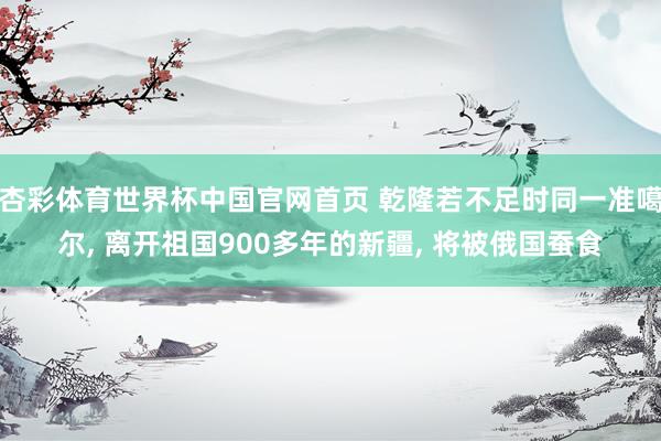 杏彩体育世界杯中国官网首页 乾隆若不足时同一准噶尔, 离开祖国900多年的新疆, 将被俄国蚕食