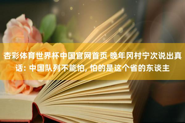 杏彩体育世界杯中国官网首页 晚年冈村宁次说出真话: 中国队列不能怕, 怕的是这个省的东谈主