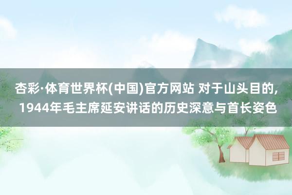 杏彩·体育世界杯(中国)官方网站 对于山头目的, 1944年毛主席延安讲话的历史深意与首长姿色
