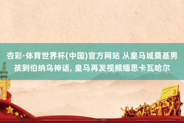 杏彩·体育世界杯(中国)官方网站 从皇马城奠基男孩到伯纳乌神话, 皇马再发视频缅思卡瓦哈尔