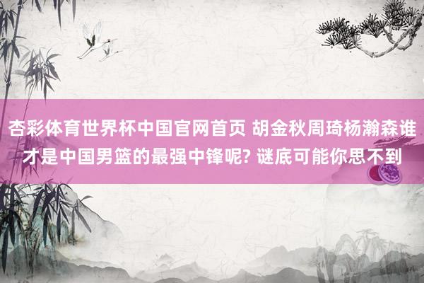 杏彩体育世界杯中国官网首页 胡金秋周琦杨瀚森谁才是中国男篮的最强中锋呢? 谜底可能你思不到