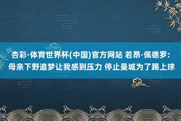 杏彩·体育世界杯(中国)官方网站 若昂·佩德罗: 母亲下野追梦让我感到压力 停止曼城为了踢上球